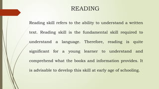 READING
Reading skill refers to the ability to understand a written
text. Reading skill is the fundamental skill required to
understand a language. Therefore, reading is quite
significant for a young learner to understand and
comprehend what the books and information provides. It
is advisable to develop this skill at early age of schooling.
 