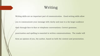 Writing
Writing skills are an important part of communication. Good writing skills allow
you to communicate your message with clarity and ease to a far larger audience
than through face-to-face or telephone conversations. Correct grammar,
punctuation and spelling is essential in written communications. The reader will
form an opinion of you, the author, based on both the content and presentation.
 