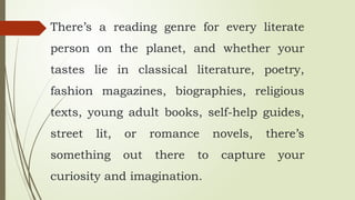 There’s a reading genre for every literate
person on the planet, and whether your
tastes lie in classical literature, poetry,
fashion magazines, biographies, religious
texts, young adult books, self-help guides,
street lit, or romance novels, there’s
something out there to capture your
curiosity and imagination.
 
