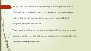 As you can see, there are plenty of ways in which you can benefit
from writing on a regular basis, even if you are not a professional
writer. Writing will lead you to become a more accomplished,
eloquent, and satisfied person.
Great writing skills go a long way toward establishing you as a more
complete person too. You will be able to improve your social life, and
become a better professional.
 