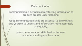 Communication
Communication is defined as transferring information to
produce greater understanding.
Good communication skills are essential to allow others
and yourself to understand information more accurately
and quickly.
poor communication skills lead to frequent
misunderstanding and frustration
 