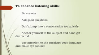To enhance listening skills:
Be curious
Ask good questions
Don’t jump into a conversation too quickly
Anchor yourself to the subject and don’t get
distracted
pay attention to the speakers body language
and make eye contact
 