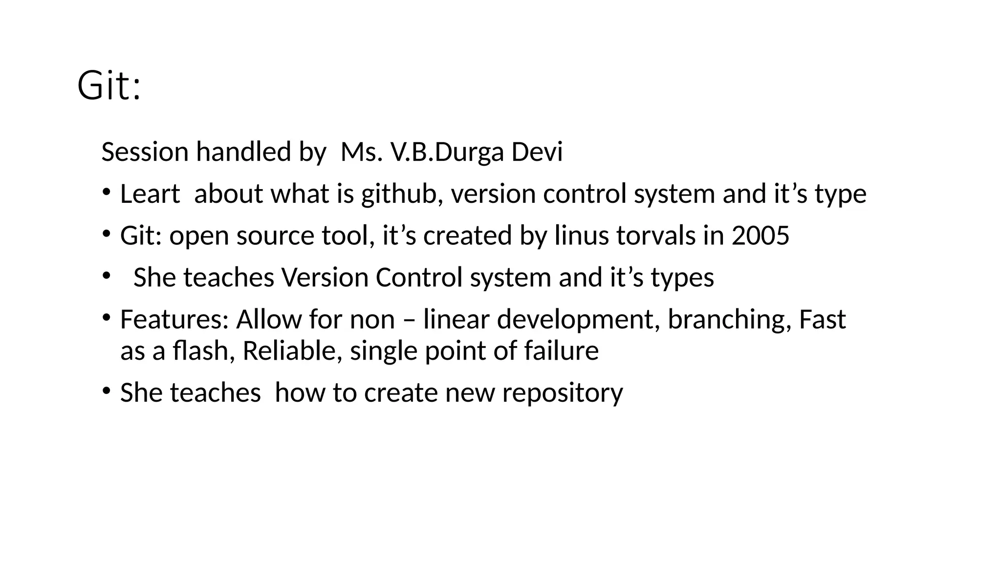 Git:
Session handled by Ms. V.B.Durga Devi
• Leart about what is github, version control system and it’s type
• Git: open source tool, it’s created by linus torvals in 2005
• She teaches Version Control system and it’s types
• Features: Allow for non – linear development, branching, Fast
as a flash, Reliable, single point of failure
• She teaches how to create new repository
 