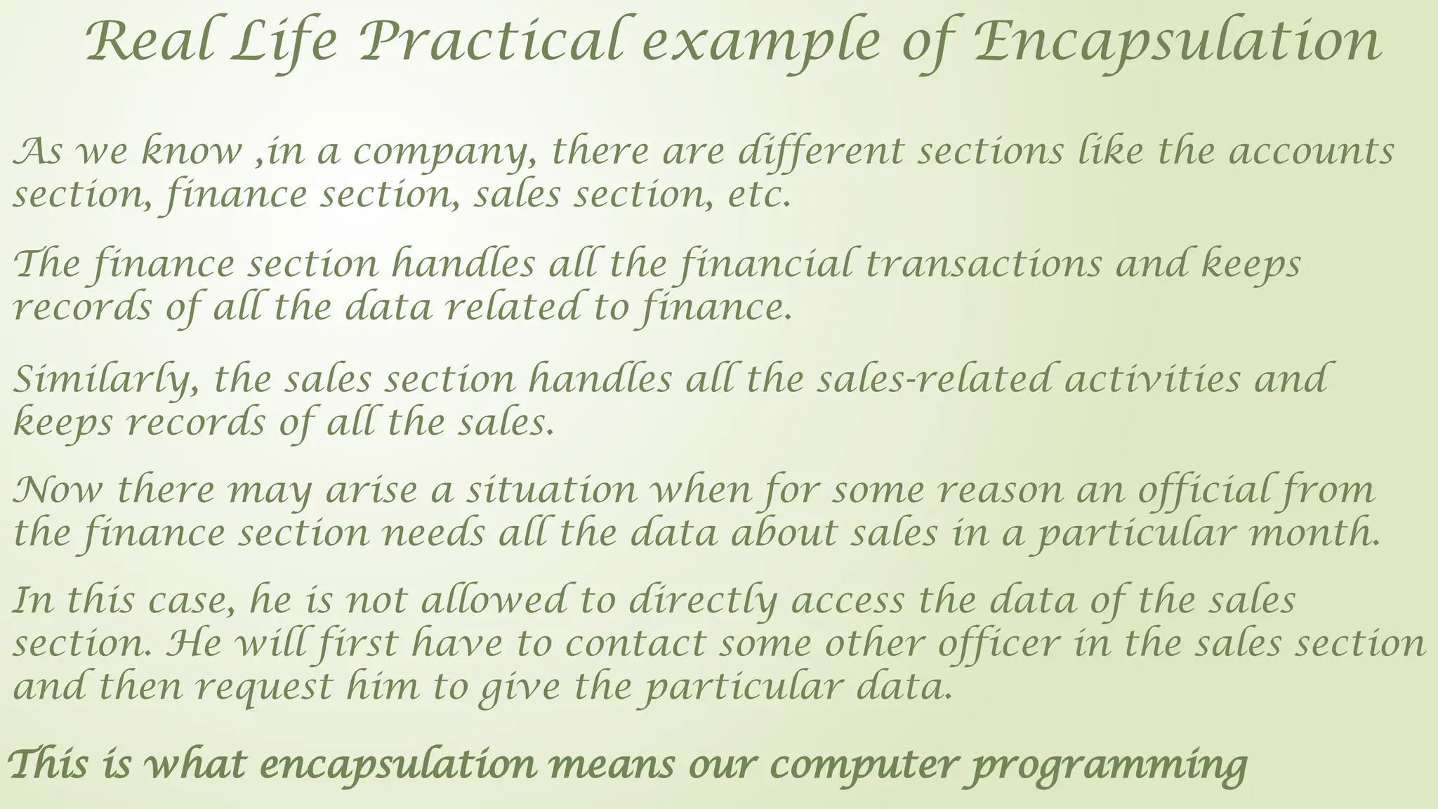 Real Life Practical example of Encapsulation
As we know ,in a company, there are different sections like the accounts
section, finance section, sales section, etc.
The finance section handles all the financial transactions and keeps
records of all the data related to finance.
Similarly, the sales section handles all the sales-related activities and
keeps records of all the sales.
Now there may arise a situation when for some reason an official from
the finance section needs all the data about sales in a particular month.
In this case, he is not allowed to directly access the data of the sales
section. He will first have to contact some other officer in the sales section
and then request him to give the particular data.
This is what encapsulation means our computer programming
 