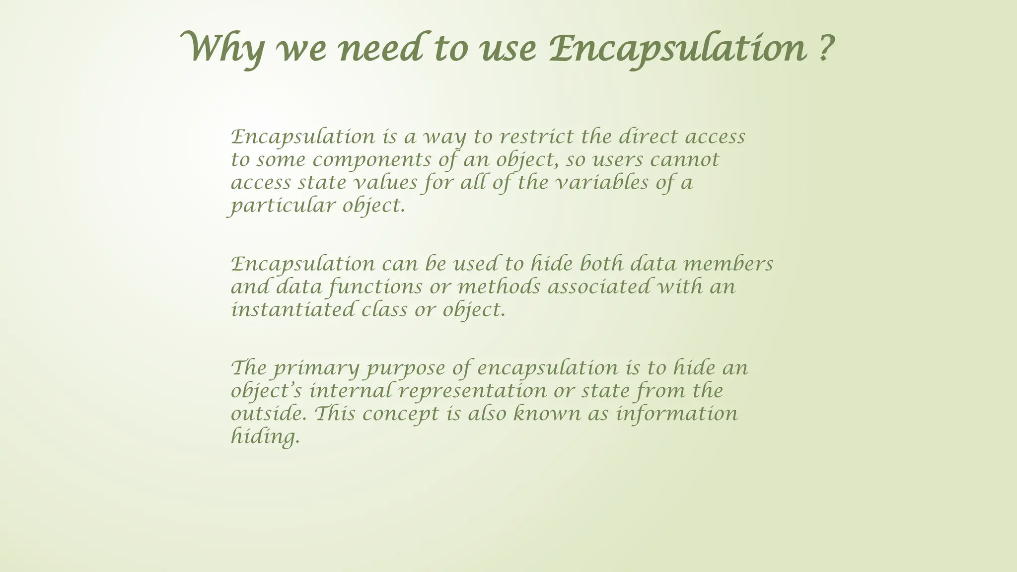 Why we need to use Encapsulation ?
Encapsulation is a way to restrict the direct access
to some components of an object, so users cannot
access state values for all of the variables of a
particular object.
Encapsulation can be used to hide both data members
and data functions or methods associated with an
instantiated class or object.
The primary purpose of encapsulation is to hide an
object’s internal representation or state from the
outside. This concept is also known as information
hiding.
 