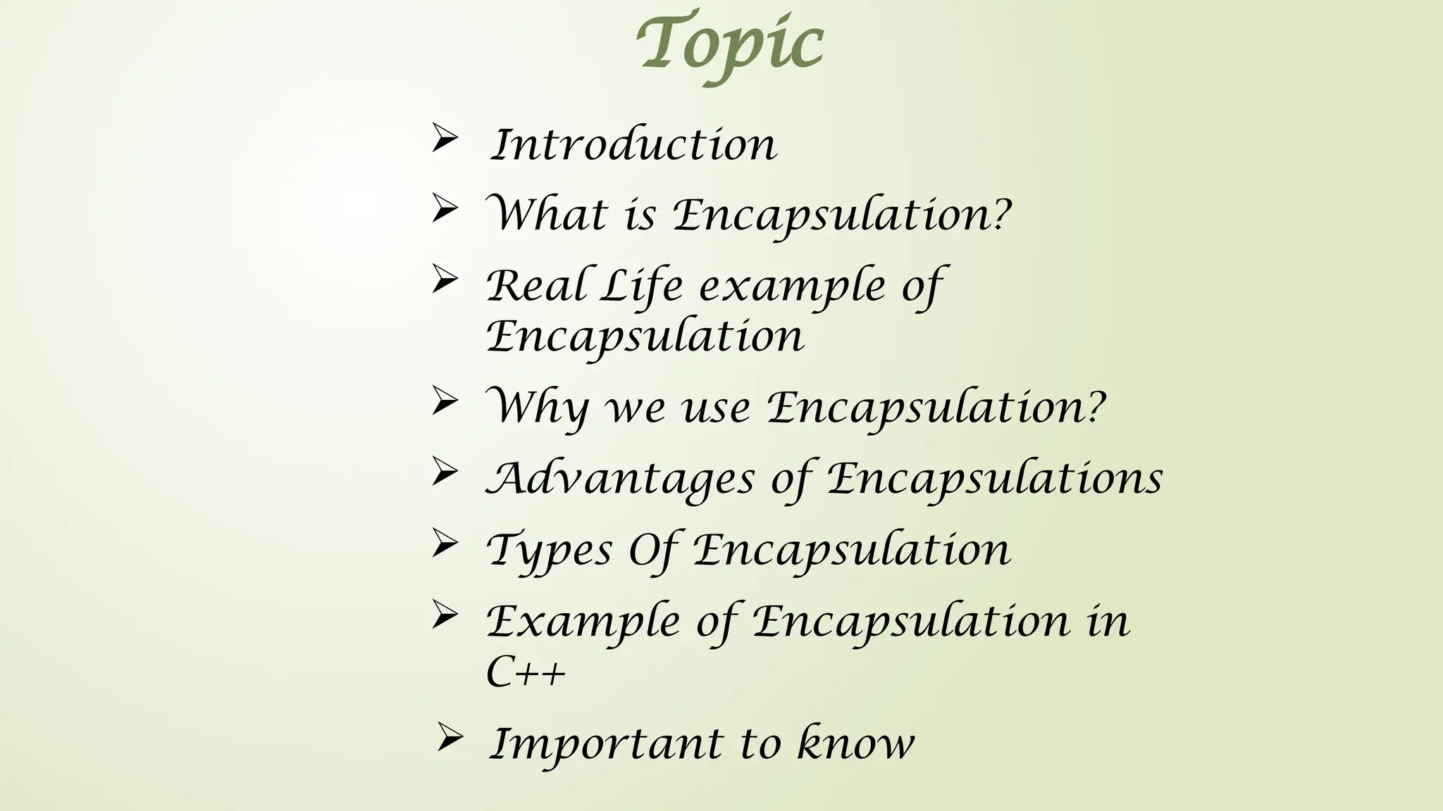 Topic
 Introduction
 What is Encapsulation?
 Real Life example of
Encapsulation
 Advantages of Encapsulations
 Important to know
 Example of Encapsulation in
C++
 Types Of Encapsulation
 Why we use Encapsulation?
 