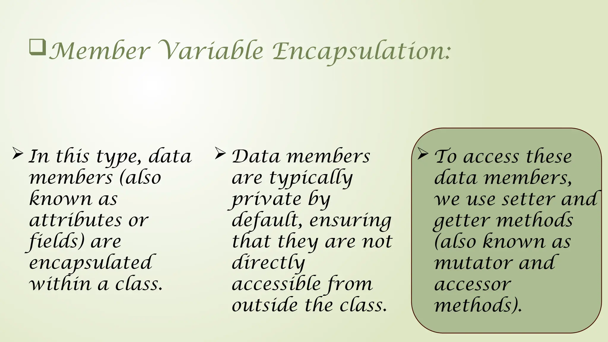 Member Variable Encapsulation:
 Data members
are typically
private by
default, ensuring
that they are not
directly
accessible from
outside the class.
 To access these
data members,
we use setter and
getter methods
(also known as
mutator and
accessor
methods).
 In this type, data
members (also
known as
attributes or
fields) are
encapsulated
within a class.
 