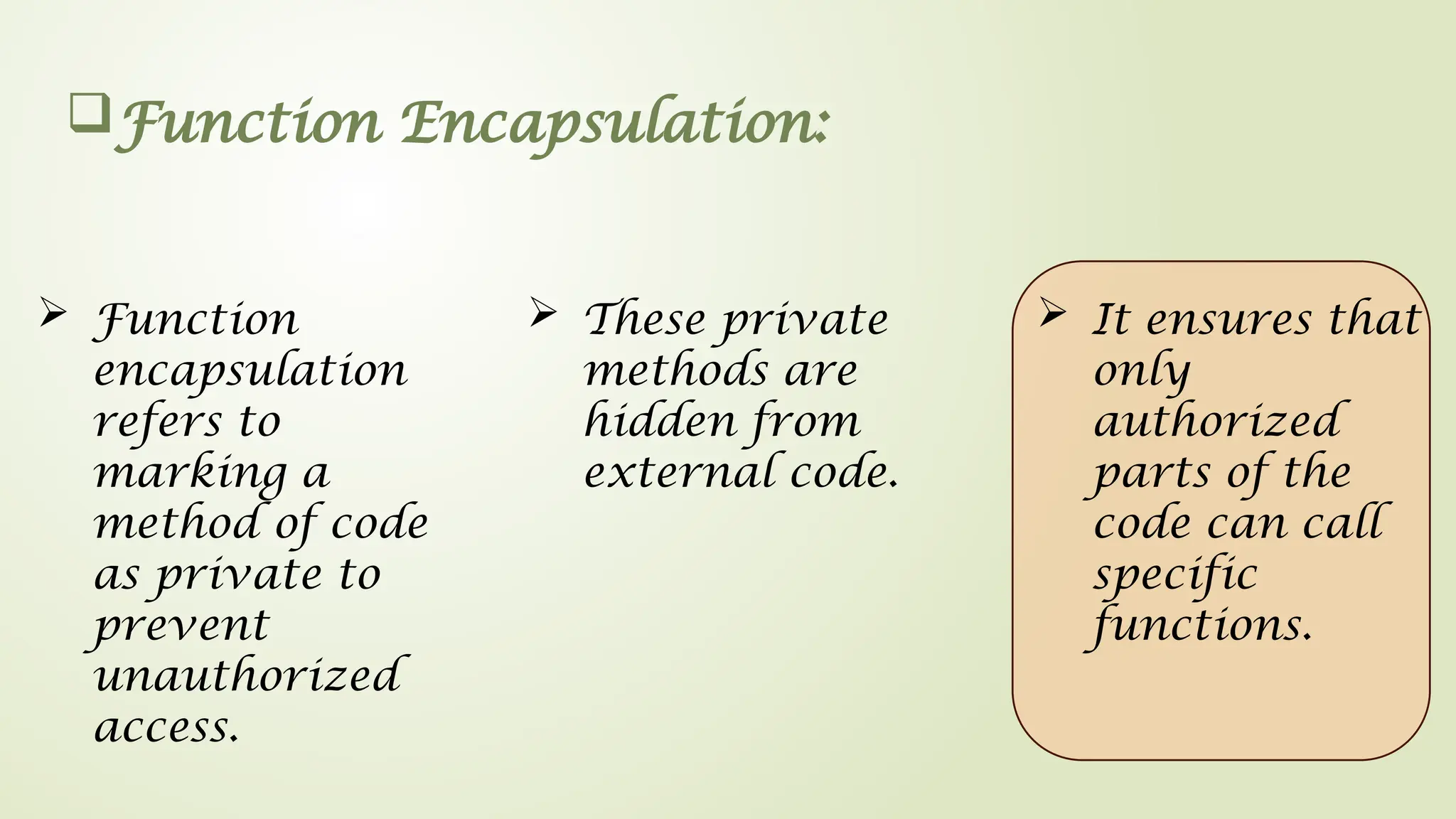 Function Encapsulation:
 Function
encapsulation
refers to
marking a
method of code
as private to
prevent
unauthorized
access.
 These private
methods are
hidden from
external code.
 It ensures that
only
authorized
parts of the
code can call
specific
functions.
 