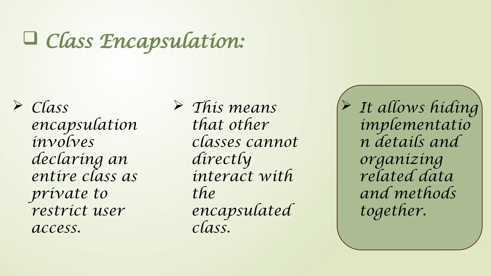  Class Encapsulation:
 Class
encapsulation
involves
declaring an
entire class as
private to
restrict user
access.
 It allows hiding
implementatio
n details and
organizing
related data
and methods
together.
 This means
that other
classes cannot
directly
interact with
the
encapsulated
class.
 