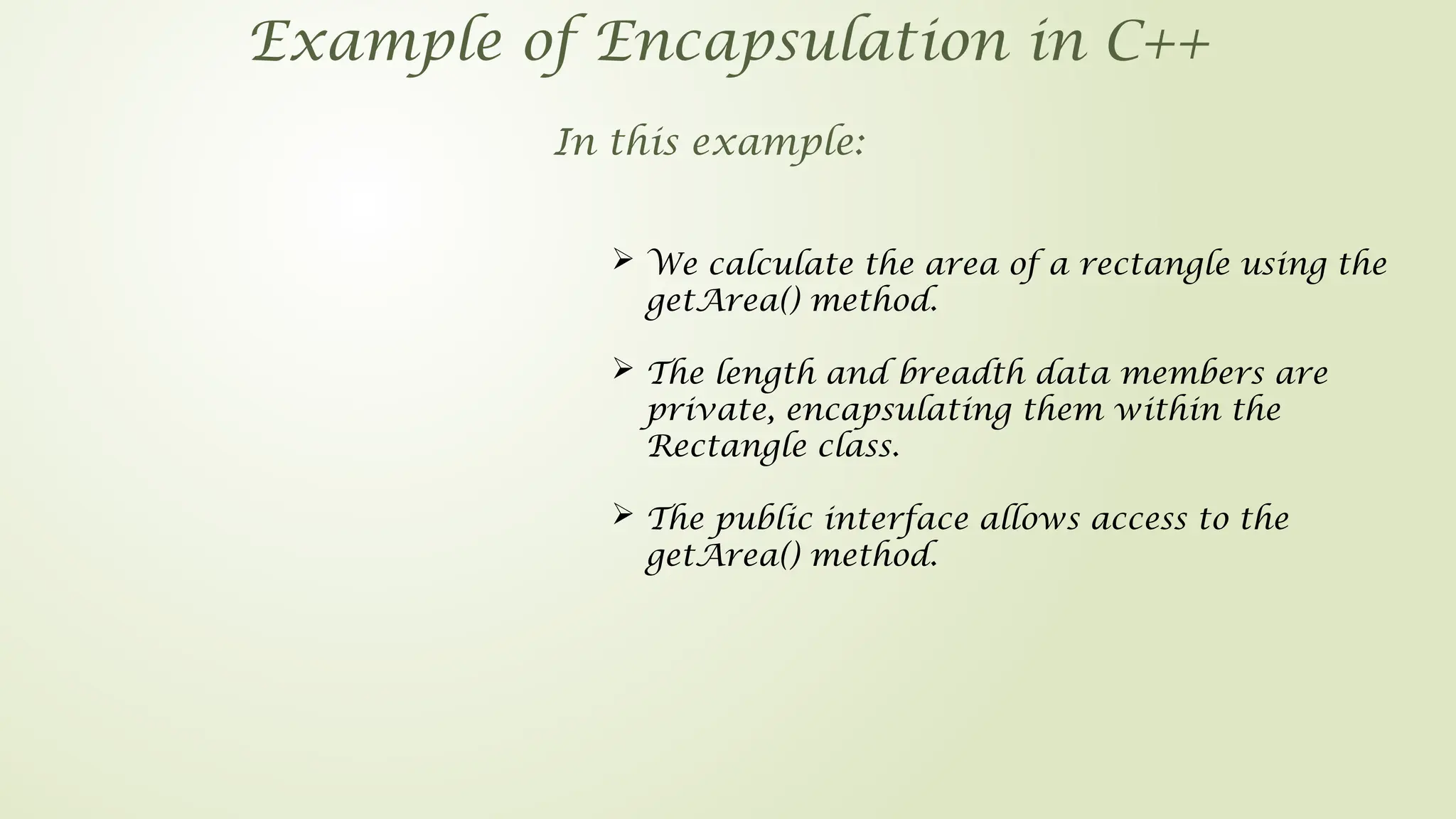 Example of Encapsulation in C++
In this example:
 We calculate the area of a rectangle using the
getArea() method.
 The length and breadth data members are
private, encapsulating them within the
Rectangle class.
 The public interface allows access to the
getArea() method.
 