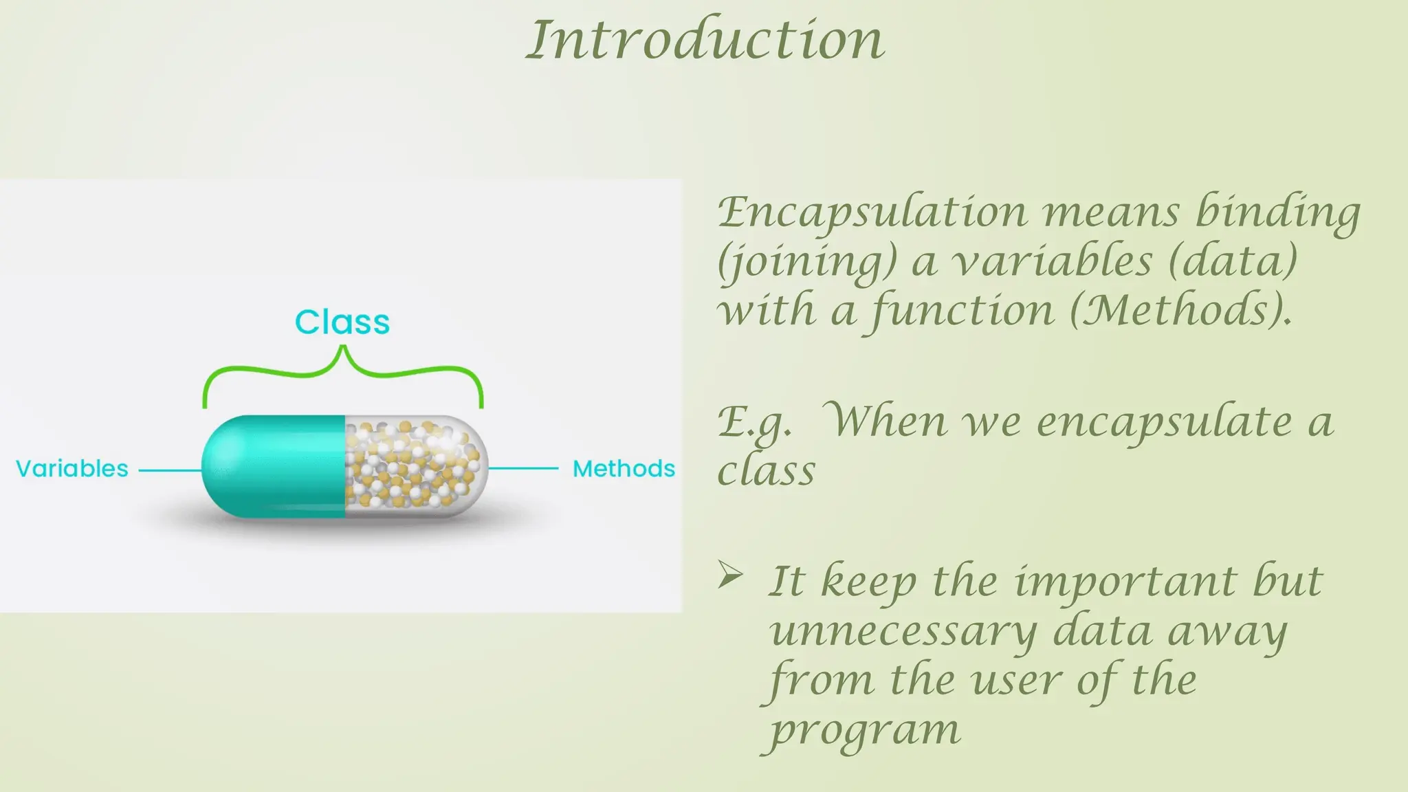 Introduction
Encapsulation means binding
(joining) a variables (data)
with a function (Methods).
 It keep the important but
unnecessary data away
from the user of the
program
E.g. When we encapsulate a
class
 