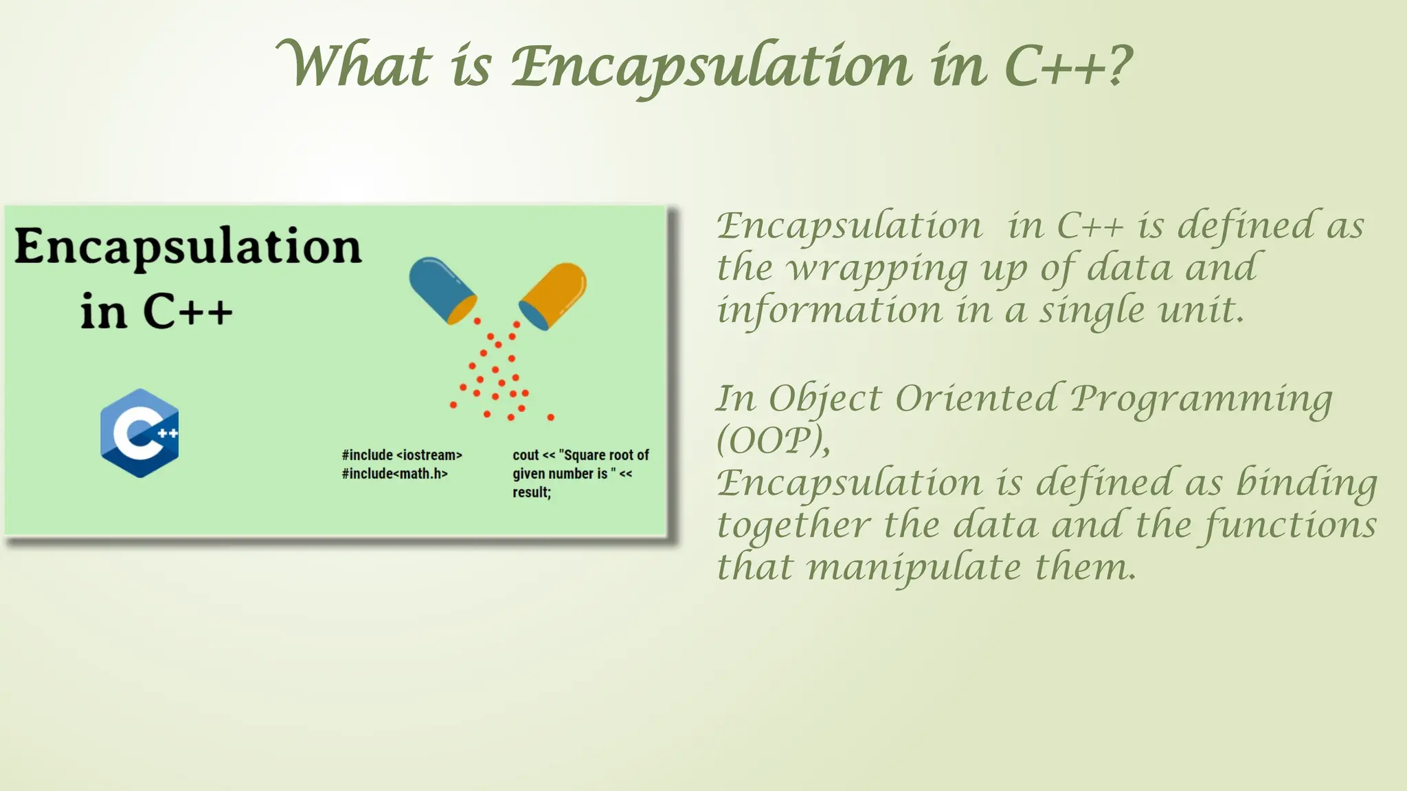 Encapsulation in C++ is defined as
the wrapping up of data and
information in a single unit.
What is Encapsulation in C++?
In Object Oriented Programming
(OOP),
Encapsulation is defined as binding
together the data and the functions
that manipulate them.
 