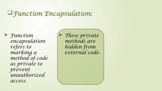 Function Encapsulation:
 Function
encapsulation
refers to
marking a
method of code
as private to
prevent
unauthorized
access.
 These private
methods are
hidden from
external code.
 