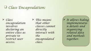  Class Encapsulation:
 Class
encapsulation
involves
declaring an
entire class as
private to
restrict user
access.
 It allows hiding
implementatio
n details and
organizing
related data
and methods
together.
 This means
that other
classes cannot
directly
interact with
the
encapsulated
class.
 