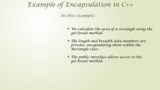 Example of Encapsulation in C++
In this example:
 We calculate the area of a rectangle using the
getArea() method.
 The length and breadth data members are
private, encapsulating them within the
Rectangle class.
 The public interface allows access to the
getArea() method.
 