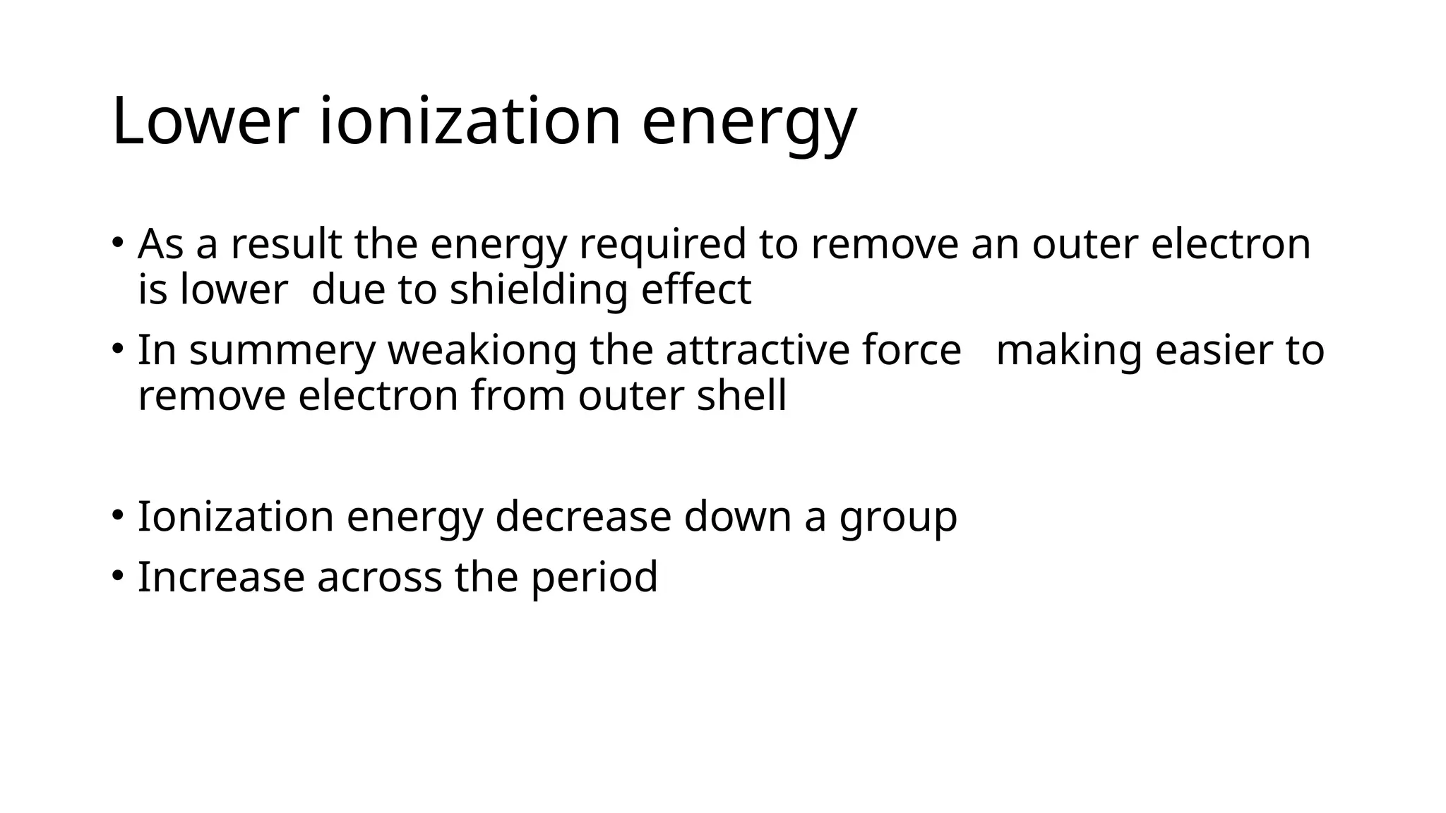 Lower ionization energy
• As a result the energy required to remove an outer electron
is lower due to shielding effect
• In summery weakiong the attractive force making easier to
remove electron from outer shell
• Ionization energy decrease down a group
• Increase across the period