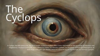 The
Cyclops
In Cyclops, the fifth-century BC play by Euripides, a chorus of satyrs offers comic relief based on the encounter of Odysseus and
Polyphemus. The third-century BC poet Callimachus makes the Hesiodic Cyclopes the assistants of smith-god Hephaestus; as
does Virgil in the Latin epic Aeneid, where he seems to equate the Hesiodic and Homeric Cyclopes.
 