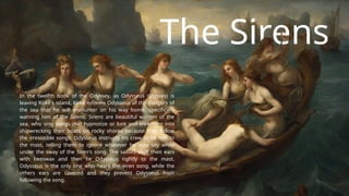 The Sirens
In the twelfth book of the Odyssey, as Odysseus (Ulysses) is
leaving Kirkê's island, Kirkê informs Odysseus of the dangers of
the sea that he will encounter on his way home, specifically
warning him of the Sirens. Sirens are beautiful women of the
sea, who sing songs that hypnotize or lure and trick men into
shipwrecking their boats on rocky shores because they follow
the irresistible songs. Odysseus instructs his crew to tie him to
the mast, telling them to ignore whatever he may say while
under the sway of the Siren's song. The sailors stuff their ears
with beeswax and then tie Odysseus tightly to the mast.
Odysseus is the only one who hears the siren song, while the
others ears are covered and they prevent Odysseus from
following the song.
 