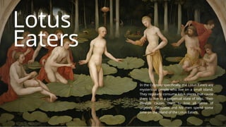 Lotus
Eaters
In the Odyssey specifically, the Lotus Eaters are
mysterious people who live on a small island.
They regularly consume lotus plants that cause
them to live in a perpetual state of bliss. Their
lifestyle causes them to lose all sense of
urgency. Odysseus and his men spend some
time on the island of the Lotus Eaters.
 