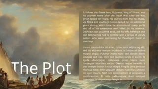 The Plot
It follows the Greek hero Odysseus, king of Ithaca, and
his journey home after the Trojan War. After the war,
which lasted ten years, his journey from Troy to Ithaca,
via Africa and southern Europe, lasted for ten additional
years during which time he encountered many perils
and all of his crewmates were killed. In his absence,
Odysseus was assumed dead, and his wife Penelope and
son Telemachus had to contend with a group of unruly
suitors who were competing for Penelope's hand in
marriage.
Lorem ipsum dolor sit amet, consectetur adipiscing elit,
sed do eiusmod tempor incididunt ut labore et dolore
magna aliqua. Pulvinar mattis nunc sed blandit libero
volutpat sed cras. Enim sed faucibus turpis in eu mi. Et
ligula ullamcorper malesuada proin libero nunc
consequat interdum varius. Gravida neque convallis a
cras semper auctor. Lectus magna fringilla urna porttitor
rhoncus dolor. Amet aliquam id diam maecenas ultricies
mi eget mauris. Nibh nisl condimentum id venenatis a
condimentum. Et odio pellentesque diam volutpat
commodo. Id aliquet risus feugiat in.
 