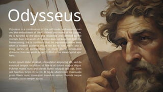 Odysseus
Odysseus is a combination of the self-made, self-assured man
and the embodiment of the standards and mores of his culture.
He is favored by the gods and respected and admired by the
mortals. Even the wrath of Poseidon does not keep him from his
homecoming. He is confident that he represents virtue even
when a modern audience might not be so sure. He is also a
living series of contradictions, a much more complicated
character than we would expect to find in the stereotypical epic
hero.
Lorem ipsum dolor sit amet, consectetur adipiscing elit, sed do
eiusmod tempor incididunt ut labore et dolore magna aliqua.
Pulvinar mattis nunc sed blandit libero volutpat sed cras. Enim
sed faucibus turpis in eu mi. Et ligula ullamcorper malesuada
proin libero nunc consequat interdum varius. Gravida neque
convallis a cras semper auctor.
 