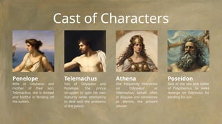 Cast of Characters
Penelope
Wife of Odysseus and
mother of their son,
Telemachus, she is shrewd
and faithful in fending off
the suitors.
Telemachus
Son of Odysseus and
Penelope, the prince
struggles to gain his own
maturity while attempting
to deal with the problems
of the palace.
Athena
She frequently intervenes
on Odysseus' or
Telemachus' behalf, often
in disguise and sometimes
as Mentor, the prince's
adviser.
Poseidon
God of the sea and father
of Polyphemus, he seeks
revenge on Odysseus for
blinding his son.
 