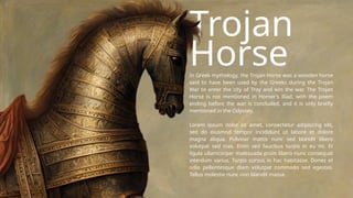 Trojan
Horse
In Greek mythology, the Trojan Horse was a wooden horse
said to have been used by the Greeks during the Trojan
War to enter the city of Troy and win the war. The Trojan
Horse is not mentioned in Homer's Iliad, with the poem
ending before the war is concluded, and it is only briefly
mentioned in the Odyssey.
Lorem ipsum dolor sit amet, consectetur adipiscing elit,
sed do eiusmod tempor incididunt ut labore et dolore
magna aliqua. Pulvinar mattis nunc sed blandit libero
volutpat sed cras. Enim sed faucibus turpis in eu mi. Et
ligula ullamcorper malesuada proin libero nunc consequat
interdum varius. Turpis cursus in hac habitasse. Donec et
odio pellentesque diam volutpat commodo sed egestas.
Tellus molestie nunc non blandit massa.
 