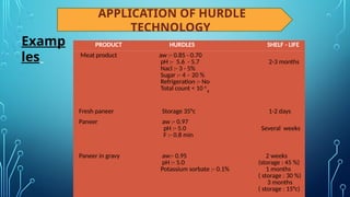 APPLICATION OF HURDLE
TECHNOLOGY
Examp
les
PRODUCT HURDLES SHELF - LIFE
Meat product aw :- 0.85 - 0.70
pH :- 5.6 - 5.7
Nacl :- 3 - 5%
Sugar :- 4 – 20 %
Refrigeration :- No
Total count < 10 6
g
2-3 months
Fresh paneer Storage 35°c 1-2 days
Paneer aw :- 0.97
pH :- 5.0
F :- 0.8 min
Several weeks
Paneer in gravy aw:- 0.95
pH :- 5.0
Potassium sorbate :- 0.1%
2 weeks
(storage : 45 %)
1 months
( storage : 30 %)
3 months
( storage : 15°c)
 