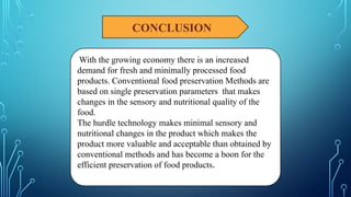 CONCLUSION
With the growing economy there is an increased
demand for fresh and minimally processed food
products. Conventional food preservation Methods are
based on single preservation parameters that makes
changes in the sensory and nutritional quality of the
food.
The hurdle technology makes minimal sensory and
nutritional changes in the product which makes the
product more valuable and acceptable than obtained by
conventional methods and has become a boon for the
efficient preservation of food products.
 