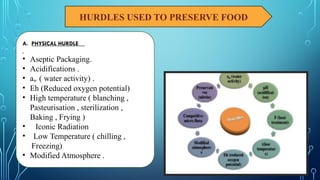 HURDLES USED TO PRESERVE FOOD
A. PHYSICAL HURDLE
• Aseptic Packaging.
• Acidifications .
• aw ( water activity) .
• Eh (Reduced oxygen potential)
• High temperature ( blanching ,
Pasteurisation , sterilization ,
Baking , Frying )
• Iconic Radiation
• Low Temperature ( chilling ,
Freezing)
• Modified Atmosphere .
 