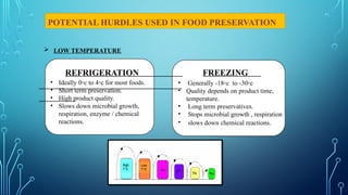 REFRIGERATION
POTENTIAL HURDLES USED IN FOOD PRESERVATION
FREEZING
 LOW TEMPERATURE
• Ideally 0◦c to 4◦c for most foods.
• Short term preservation.
• High product quality.
• Slows down microbial growth,
respiration, enzyme / chemical
reactions.
• Generally -18◦c to -30◦c
• Quality depends on product time,
temperature.
• Long term preservatives.
• Stops microbial growth , respiration
• slows down chemical reactions.
 