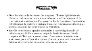 INTRODUCTION
• Dans le cadre de la formation des stagiaires, l’Institut Spécialisée de
bâtiment et de travaux public soumet chaque année les stagiaires à la
conception et la réalisation d’un projet de fin de formation, l’application
et l’obligation de mettre en pratique toutes ses connaissances théoriques
acquises au cours des deux années de formation.
• En effet nous somme appeler à répondre à cette obligation afin de
valoriser notre diplôme comme projet de fin de formation l’étude
complète de Travaux de construction d’une annexe administrative,
après avoir présenté une description générale, je vais traiter une étude
détaillée de ce projet et en somme tirer une conclusion.
 