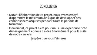 CONCLUSION
• Durant l’élaboration de ce projet, nous avons essayé
d'apprendre le maximum ainsi que de développer nos
connaissances acquises pendant toute la période de
formation.
• Finalement, ce projet a été pour nous une expérience riche
d’enseignement et nous a aidés énormément pour la suite
de notre carrière.
J’espère que vous l’aimerez
 