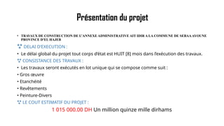 Présentation du projet
• TRAVAUX DE CONSTRUCTION DE L’ANNEXE ADMINISTRATIVE AIT IDIR A LA COMMUNE DE SEBAAAYOUNE
PROVINCE D'EL HAJEB
 DELAI D’EXECUTION :
• Le délai global du projet tout corps d’état est HUIT [8] mois dans l’exécution des travaux.
 CONSISTANCE DES TRAVAUX :
• Les travaux seront exécutés en lot unique qui se compose comme suit :
• Gros œuvre
• Etanchéité
• Revêtements
• Peinture-Divers
 LE COUT ESTIMATIF DU PROJET :
1 015 000.00 DH Un million quinze mille dirhams
 