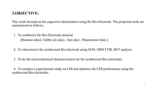 3
3.OBJECTIVE:
This work focused on the capacitive deionization using the Bio-Electrode. The proposed work are
summarized as follows,
1. To synthesize the Bio-Electrode material
[Biomass taken: Edible oil cakes , Saw dust , Watermelon rinds ].
2. To characterize the synthesized Bio-electrode using SEM, XRD FTIR, BET analysis.
3. To do the electrochemical characterization for the synthesized Bio-electrodes.
4. To conduct a experimental study on CDI and optimize the CDI performance using the
synthesized Bio-electrodes.
 
