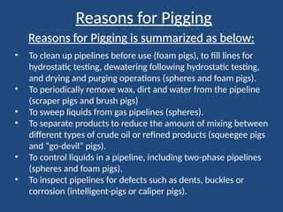 Reasons for Pigging
• To clean up pipelines before use (foam pigs), to fill lines for
hydrostatic testing, dewatering following hydrostatic testing,
and drying and purging operations (spheres and foam pigs).
• To periodically remove wax, dirt and water from the pipeline
(scraper pigs and brush pigs)
• To sweep liquids from gas pipelines (spheres).
• To separate products to reduce the amount of mixing between
different types of crude oil or refined products (squeegee pigs
and “go-devil” pigs).
• To control liquids in a pipeline, including two-phase pipelines
(spheres and foam pigs).
• To inspect pipelines for defects such as dents, buckles or
corrosion (intelligent-pigs or caliper pigs).
Reasons for Pigging is summarized as below:
 