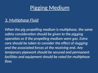 Pigging Medium
3. Multiphase Fluid
When the pig propelling medium is multiphase, the same
safety consideration should be given to the pigging
operation as if the propelling medium were gas. Extra
care should be taken to consider the effect of slugging
and the associated forces at the receiving end. Any
temporary pipework should be secured and permanent
facilities and equipment should be rated for multiphase
flow.
 