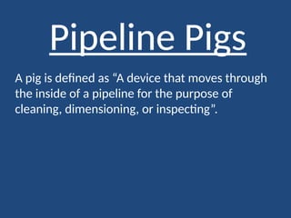 Pipeline Pigs
A pig is defined as “A device that moves through
the inside of a pipeline for the purpose of
cleaning, dimensioning, or inspecting”.
 
