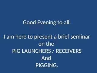 Good Evening to all.
I am here to present a brief seminar
on the
PIG LAUNCHERS / RECEIVERS
And
PIGGING.
 
