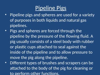 Pipeline Pigs
• Pipeline pigs and spheres are used for a variety
of purposes in both liquids and natural gas
pipelines.
• Pigs and spheres are forced through the
pipeline by the pressure of the flowing fluid. A
pig usually consists of a steel body with rubber
or plastic cups attached to seal against the
inside of the pipeline and to allow pressure to
move the pig along the pipeline.
• Different types of brushes and scrapers can be
attached to the body of the pig for cleaning or
to perform other functions.
 