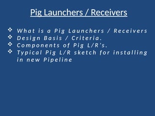 Pig Launchers / Receivers
 W h a t i s a P i g L a u n c h e r s / R e c e i v e r s
 D e s i g n B a s i s / C r i t e r i a .
 C o m p o n e n t s o f P i g L / R ’ s .
 T y p i c a l P i g L / R s k e t c h f o r i n s t a l l i n g
i n n e w P i p e l i n e
 