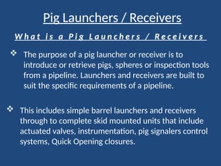 Pig Launchers / Receivers
W h a t i s a P i g L a u n c h e r s / R e c e i v e r s
 The purpose of a pig launcher or receiver is to
introduce or retrieve pigs, spheres or inspection tools
from a pipeline. Launchers and receivers are built to
suit the specific requirements of a pipeline.
 This includes simple barrel launchers and receivers
through to complete skid mounted units that include
actuated valves, instrumentation, pig signalers control
systems, Quick Opening closures.
 