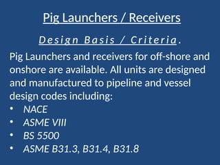 Pig Launchers / Receivers
D e s i g n B a s i s / C r i t e r i a .
Pig Launchers and receivers for off-shore and
onshore are available. All units are designed
and manufactured to pipeline and vessel
design codes including:
• NACE
• ASME VIII
• BS 5500
• ASME B31.3, B31.4, B31.8
 