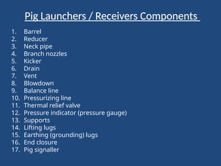 Pig Launchers / Receivers Components
1. Barrel
2. Reducer
3. Neck pipe
4. Branch nozzles
5. Kicker
6. Drain
7. Vent
8. Blowdown
9. Balance line
10. Pressurizing line
11. Thermal relief valve
12. Pressure indicator (pressure gauge)
13. Supports
14. Lifting lugs
15. Earthing (grounding) lugs
16. End closure
17. Pig signaller
 