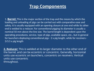 Trap Components
1. Barrel: This is the major section of the trap and the means by which the
loading and unloading of pigs can be carried out with comparative ease and
safety. It is usually equipped with an opening closure at one end while its other
end is welded to a reducer. For conventional pigging its diameter is usually a
nominal 50 mm above the line size. The barrel length is dependent upon the
operating procedures, service, type of pigs, available space, etc., but in general
for launchers deploying conventional pigs - 2 x pig length, while for receivers -
3/3.5 x pig length
2. Reducer: This is welded at its larger diameter to the other end of
the barrel, and can be eccentric or concentric. Generally, horizontal
units use eccentric on launchers, concentric on receivers. Vertical
units use concentric
throughout.
 