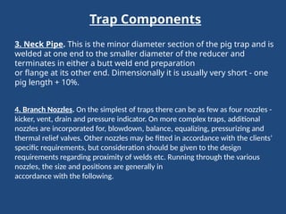 Trap Components
3. Neck Pipe. This is the minor diameter section of the pig trap and is
welded at one end to the smaller diameter of the reducer and
terminates in either a butt weld end preparation
or flange at its other end. Dimensionally it is usually very short - one
pig length + 10%.
4. Branch Nozzles. On the simplest of traps there can be as few as four nozzles -
kicker, vent, drain and pressure indicator. On more complex traps, additional
nozzles are incorporated for, blowdown, balance, equalizing, pressurizing and
thermal relief valves. Other nozzles may be fitted in accordance with the clients’
specific requirements, but consideration should be given to the design
requirements regarding proximity of welds etc. Running through the various
nozzles, the size and positions are generally in
accordance with the following.
 