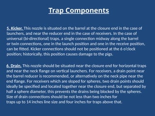 Trap Components
5. Kicker. This nozzle is situated on the barrel at the closure end in the case of
launchers, and near the reducer end in the case of receivers. In the case of
universal (bi-directional) traps, a single connection midway along the barrel
or twin connections, one in the launch position and one in the receive position,
can be fitted. Kicker connections should not be positioned at the 6 o’clock
position; historically, this position causes damage to the pigs.
6. Drain. This nozzle should be situated near the closure end for horizontal traps
and near the neck flange on vertical launchers. For receivers, a drain point near
the barrel reducer is recommended, or alternatively on the neck pipe near the
end flange. For receivers which are sloped for spheres, two drain points should
ideally be specified and located together near the closure end, but separated by
half a sphere diameter, this prevents the drains being blocked by the spheres.
Size of drain connections should be not less than two inches for
traps up to 14 inches line size and four inches for traps above that.
 