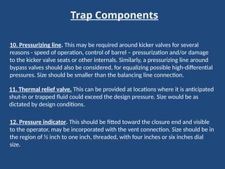Trap Components
10. Pressurizing line. This may be required around kicker valves for several
reasons - speed of operation, control of barrel – pressurization and/or damage
to the kicker valve seats or other internals. Similarly, a pressurizing line around
bypass valves should also be considered, for equalizing possible high-differential
pressures. Size should be smaller than the balancing line connection.
11. Thermal relief valve. This can be provided at locations where it is anticipated
shut-in or trapped fluid could exceed the design pressure. Size would be as
dictated by design conditions.
12. Pressure indicator. This should be fitted toward the closure end and visible
to the operator, may be incorporated with the vent connection. Size should be in
the region of ½ inch to one inch, threaded, with four inches or six inches dial
size.
 