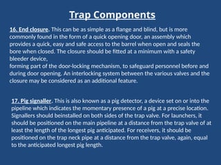 Trap Components
16. End closure. This can be as simple as a flange and blind, but is more
commonly found in the form of a quick opening door, an assembly which
provides a quick, easy and safe access to the barrel when open and seals the
bore when closed. The closure should be fitted at a minimum with a safety
bleeder device,
forming part of the door-locking mechanism, to safeguard personnel before and
during door opening. An interlocking system between the various valves and the
closure may be considered as an additional feature.
17. Pig signaller. This is also known as a pig detector, a device set on or into the
pipeline which indicates the momentary presence of a pig at a precise location.
Signallers should beinstalled on both sides of the trap valve. For launchers, it
should be positioned on the main pipeline at a distance from the trap valve of at
least the length of the longest pig anticipated. For receivers, it should be
positioned on the trap neck pipe at a distance from the trap valve, again, equal
to the anticipated longest pig length.
 