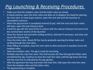 • Make sure that the isolation valve and the kicker valve are closed.
• In liquid systems, open the drain valve and allow air to displace the liquid by opening
the vent valve. In natural gas systems, open the vent and vent the launcher to
atmospheric pressure.
• When the pig launcher is completely drained (0 psi), with the vent and drain valves
still open, open the trap (closure) door.
• Install the pig with the nose firmly in contact with the reducer between the barrel and
the nominal bore section of the launcher.
• Clean the closure seal and other sealing surfaces, lubricate if necessary, and close and
secure the closure door.
• Close the drain valve. Slowly fill the trap by gradually opening the kicker valve and
venting through the vent valve.
• When filling is complete, close the vent valve to allow pressure to equalize across the
isolation valve.
• Open the isolation valve. The pig is ready for launching.
• Partially close the main line valve. This will increase the flow through the kicker valve
and behind the pig. Continue to close the main line valve until the pig leaves the trap
into the main line as indicated by the pig signaler.
• After the pig leaves the trap and enters the main line, fully open the main line valve.
Close the isolation valve and the kicker valve.
• The pig launching is complete.
Pig Launching & Receiving Procedures
 